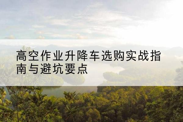 铁力升降车怎么选-高空作业升降车选购实战指南与避坑要点