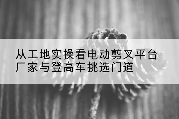 铁力电动剪叉升降平台厂家-从工地实操看电动剪叉平台厂家与登高车挑选门道