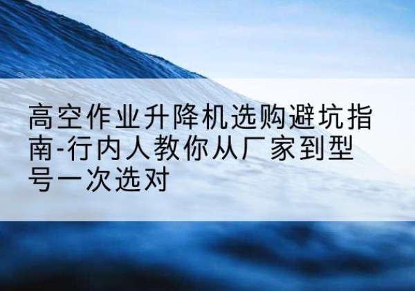 铁力升降平台厂家-高空作业升降机选购避坑指南-行内人教你从厂家到型号一次选对