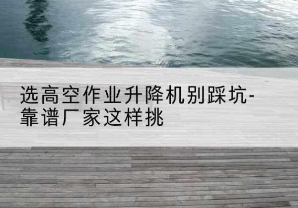 铁力剪叉式升降机厂家-选高空作业升降机别踩坑-靠谱厂家这样挑