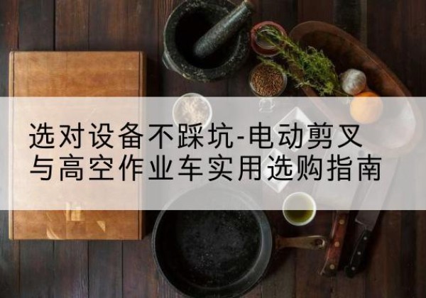 铁力电动剪叉升降平台怎么选-选对设备不踩坑-电动剪叉与高空作业车实用选购指南