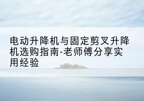 铁力电动升降机怎么选-电动升降机与固定剪叉升降机选购指南-老师傅分享实用经验