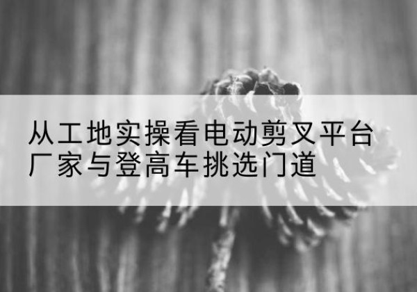 铁力电动剪叉升降平台厂家-从工地实操看电动剪叉平台厂家与登高车挑选门道
